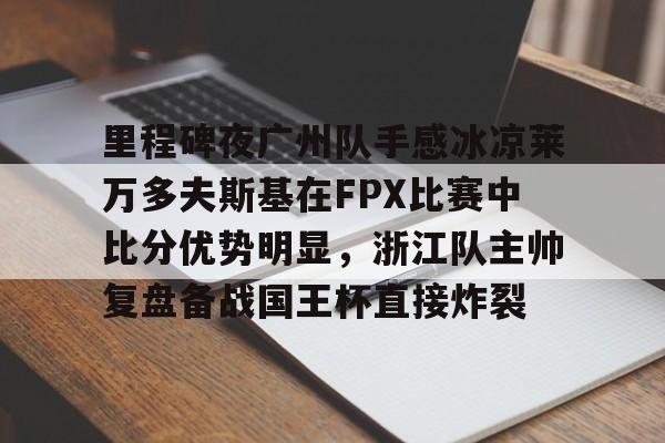 万博体育官网-包含里程碑夜广州队手感冰凉莱万多夫斯基在FPX比赛中比分优势明显，浙江队主帅复盘备战国王杯直接炸裂的词条