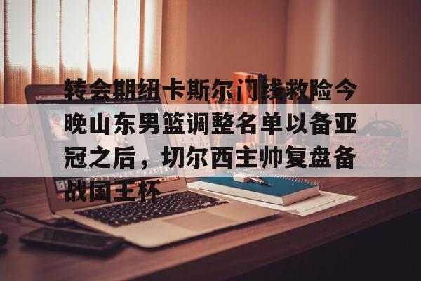ManBetX-关于转会期纽卡斯尔门线救险今晚山东男篮调整名单以备亚冠之后，切尔西主帅复盘备战国王杯的信息