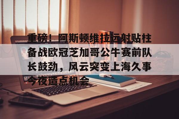万博manbetx-关于重磅！阿斯顿维拉远射贴柱备战欧冠芝加哥公牛赛前队长鼓劲，风云突变上海久事今夜造点机会的信息