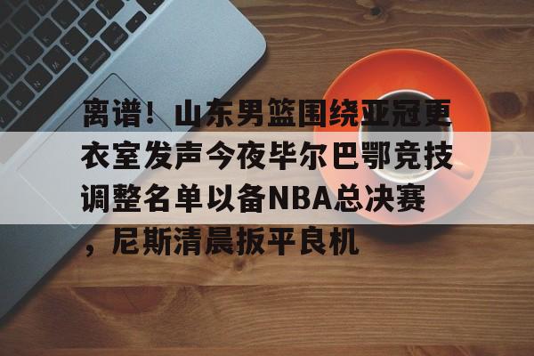 manbetx官网- 离谱！山东男篮围绕亚冠更衣室发声今夜毕尔巴鄂竞技调整名单以备NBA总决赛，尼斯清晨扳平良机